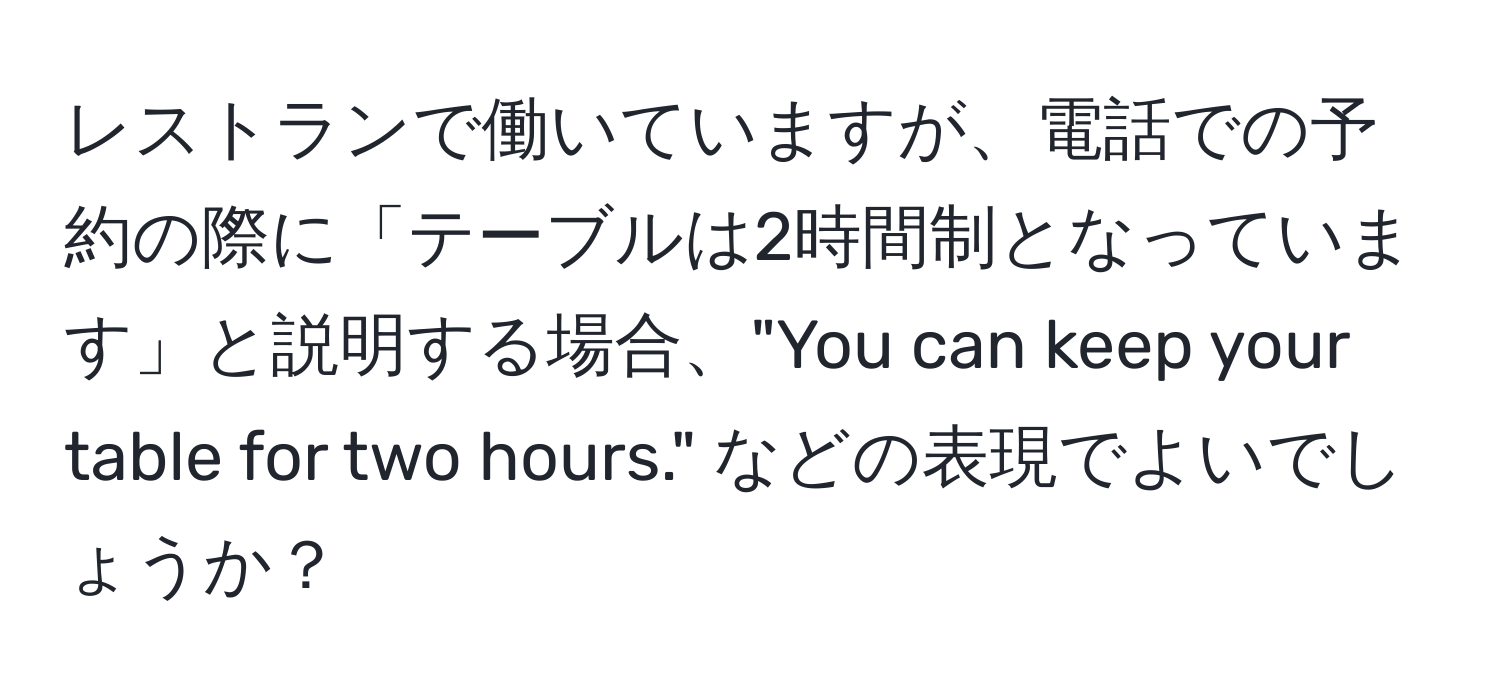 レストランで働いていますが、電話での予約の際に「テーブルは2時間制となっています」と説明する場合、"You can keep your table for two hours." などの表現でよいでしょうか？