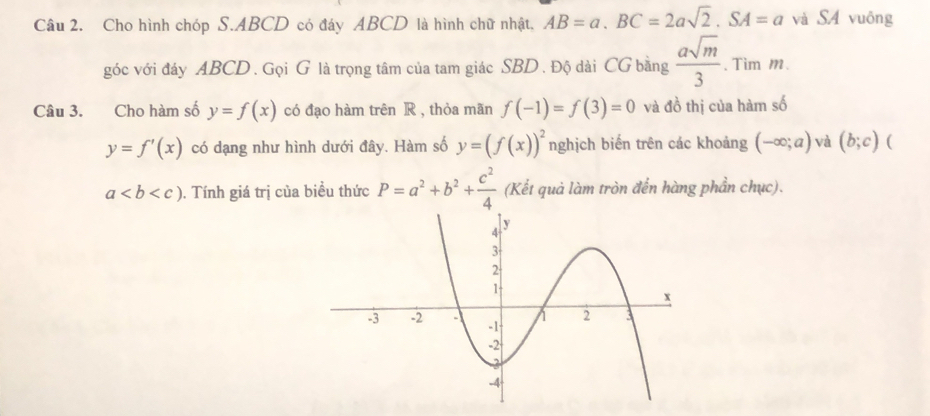 Cho hình chóp S. ABCD có đáy ABCD là hình chữ nhật, AB=a. BC=2asqrt(2). SA=a và SA vuông 
góc với đáy ABCD. Gọi G là trọng tâm của tam giác SBD. Độ dài CG bằng  asqrt(m)/3 . Tim m. 
Câu 3. Cho hàm số y=f(x) có đạo hàm trên R , thỏa mãn f(-1)=f(3)=0 và đồ thị của hàm số
y=f'(x) có dạng như hình dưới đây. Hàm số y=(f(x))^2 nghịch biến trên các khoảng (-∈fty ;a) và (b;c) (
a. Tính giá trị của biều thức P=a^2+b^2+ c^2/4  (Kết quả làm tròn đến hàng phần chục).