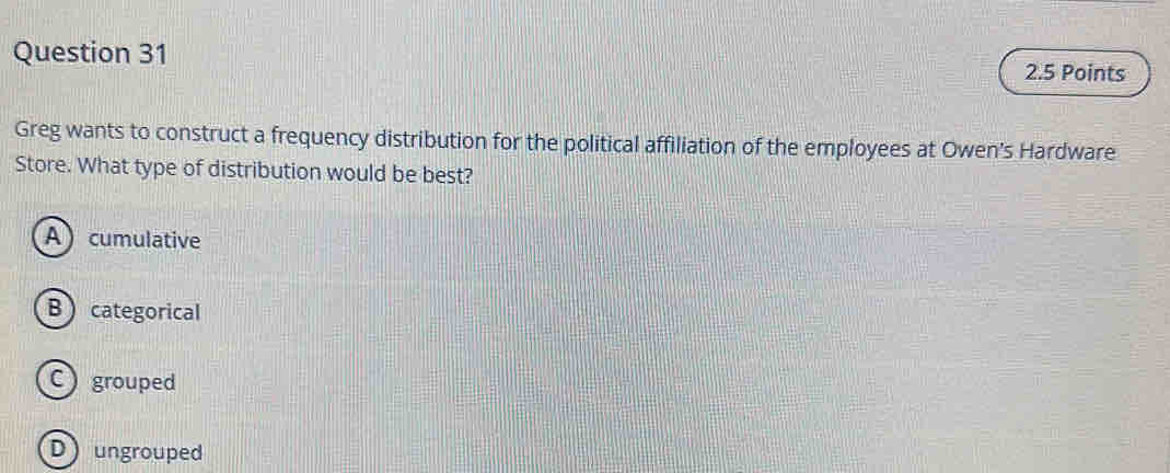 Greg wants to construct a frequency distribution for the political affiliation of the employees at Owen's Hardware
Store. What type of distribution would be best?
A cumulative
Bcategorical
C grouped
D ungrouped