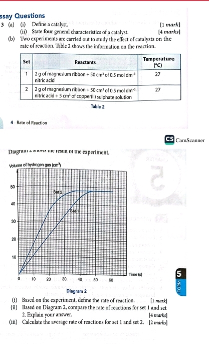 ssay Questions
3 (a) (i) Define a catalyst. [1 mark]
(ii) State four general characteristics of a catalyst. [4 marks]
(b) Two experiments are carried out to study the effect of catalysts on the
rate of reaction. Table 2 shows the information on the reaction.
Table 2
4 Rate of Reaction
CS CamScanner
Diagram e suos the resuit of the experiment.
5
Diagram 2
(i) Based on the experiment, define the rate of reaction. [1 mark]
(ii) Based on Diagram 2, compare the rate of reactions for set 1 and set
2. Explain your answer. [4 marks]
(iii) Calculate the average rate of reactions for set 1 and set 2. [2 marks]