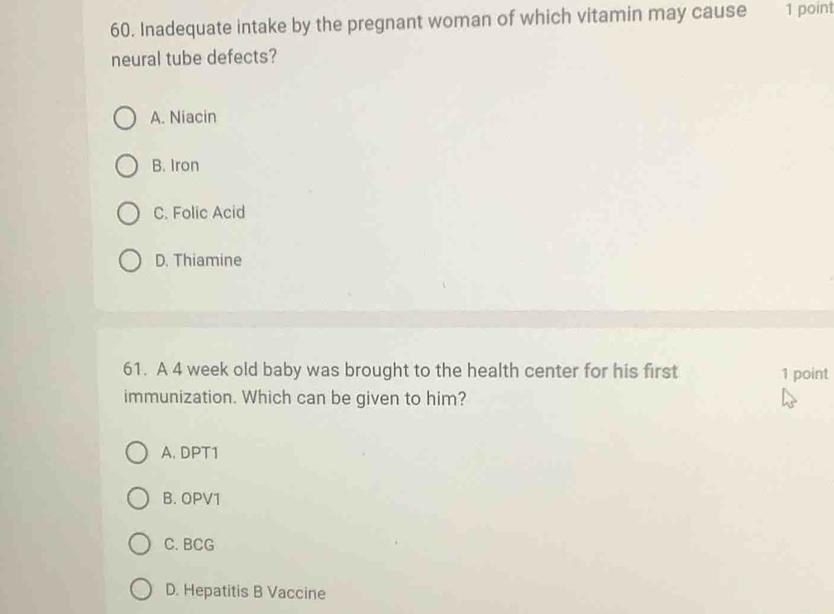 Inadequate intake by the pregnant woman of which vitamin may cause 1 point
neural tube defects?
A. Niacin
B. Iron
C. Folic Acid
D. Thiamine
61. A 4 week old baby was brought to the health center for his first 1 point
immunization. Which can be given to him?
A. DPT1
B. OPV1
C. BCG
D. Hepatitis B Vaccine