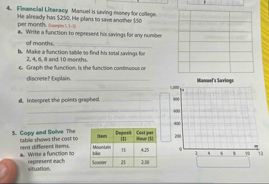 Financial Literacy Manuel is saving money for college. 
He already has $250. He plans to save another $50
per month. (Examples 1, 3-5) 
a. Write a function to represent his savings for any number 
of months. 
_ 
b. Make a function table to find his total savings for
2, 4, 6, 8 and 10 months. 
c. Graph the function. Is the function continuous or 
discrete? Explain. _ 
_ 
d. Interpret the points graphed. _ 
_ 
_ 
_ 
5. Copy and Solve The 
table shows the cost to 
rent different items. 
a. Write a function to 
represent each 
situation.