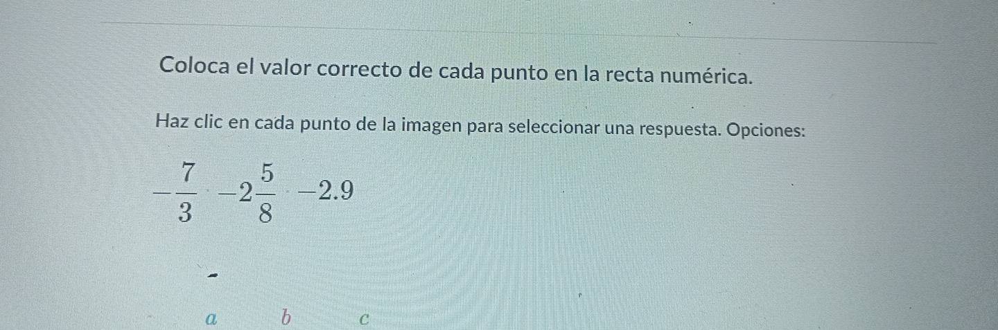 Coloca el valor correcto de cada punto en la recta numérica.
Haz clic en cada punto de la imagen para seleccionar una respuesta. Opciones:
- 7/3 -2 5/8 -2.9
a b C