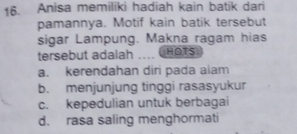 Anisa memiliki hadiah kain batik dari
pamannya. Motif kain batik tersebut
sigar Lampung. Makna ragam hias
tersebut adalah .. ( HOTS
a. kerendahan diri pada alam
b. menjunjung tinggi rasasyukur
c. kepedulian untuk berbagai
d. rasa saling menghormati