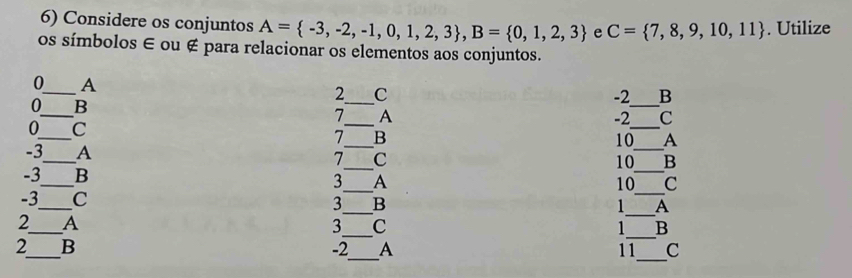 Considere os conjuntos A= -3,-2,-1,0,1,2,3 , B= 0,1,2,3 e C= 7,8,9,10,11. Utilize 
os símbolos ∈ ou ∉ para relacionar os elementos aos conjuntos.
0 _ A
2 _ C
0 B 
_
-2 B 
_ 
_ 
_
7 A
-2 C
_ 
_
0 C
7 B
10 A 
_ 
_
-3_  A 7 C 
_
10 B 
_ 
_
-3 _ B 3 A
10 C 
_ 
_ 
_
-3 C
3 B
1 A 
_ 
_ 
2_ A
3 C
1 B 
_ 
_ 
_
2 B
-2 A 11 c