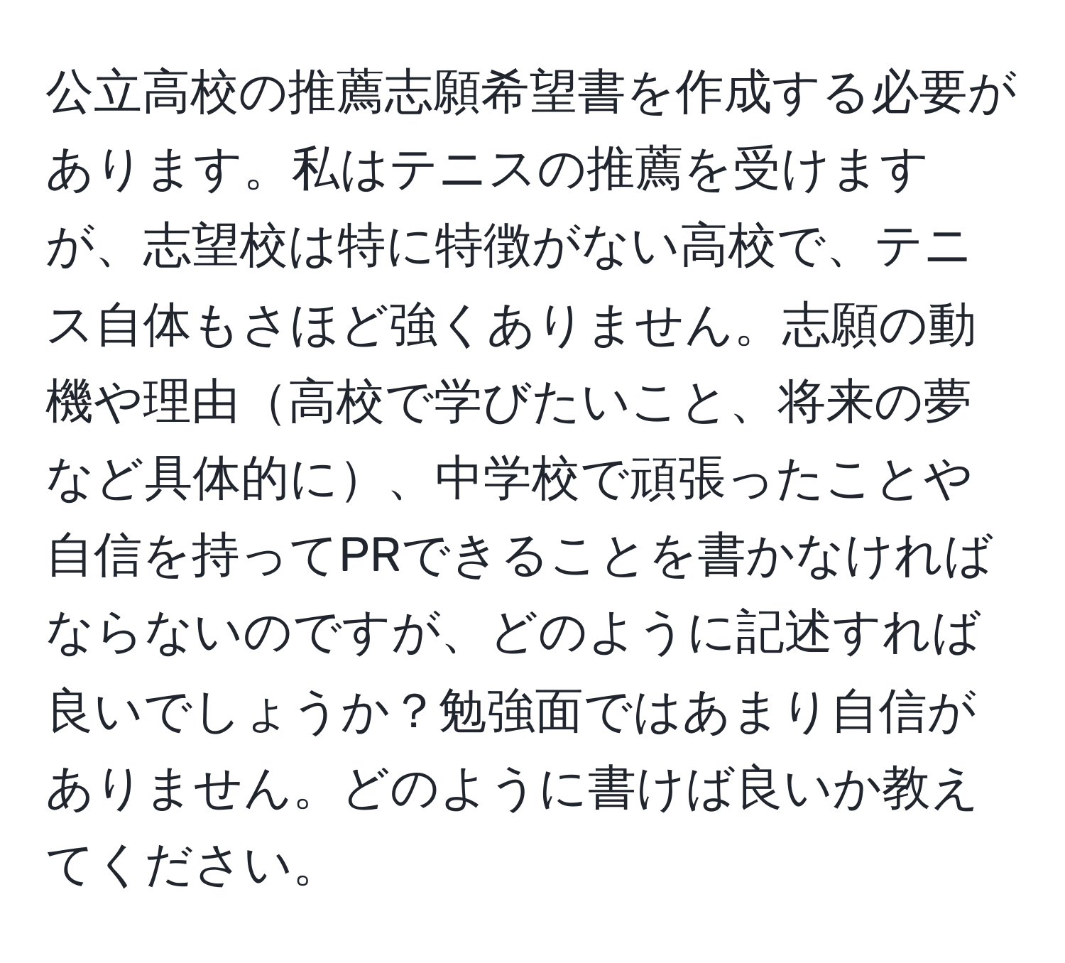 公立高校の推薦志願希望書を作成する必要があります。私はテニスの推薦を受けますが、志望校は特に特徴がない高校で、テニス自体もさほど強くありません。志願の動機や理由高校で学びたいこと、将来の夢など具体的に、中学校で頑張ったことや自信を持ってPRできることを書かなければならないのですが、どのように記述すれば良いでしょうか？勉強面ではあまり自信がありません。どのように書けば良いか教えてください。