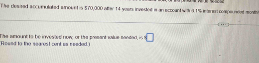 présent value nééd e d 
The desired accumulated amount is $70,000 after 14 years invested in an account with 6.1% interest compounded monthl
The amount to be invested now, or the present value needed, is s□
Round to the nearest cent as needed.)