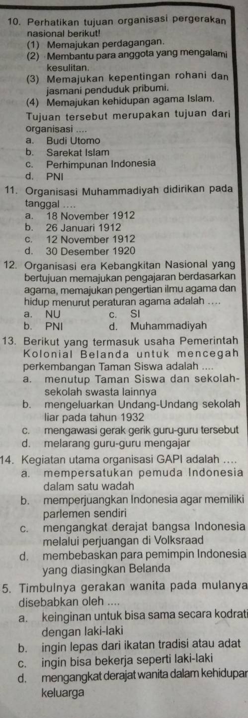 Perhatikan tujuan organisasi pergerakan
nasional berikut!
(1) Memajukan perdagangan.
(2) Membantu para anggota yang mengalami
kesulitan.
(3) Memajukan kepentingan rohani dan
jasmani penduduk pribumi.
(4) Memajukan kehidupan agama Islam.
Tujuan tersebut merupakan tujuan dari
organisasi ....
a. Budi Utomo
b. Sarekat Islam
c. Perhimpunan Indonesia
d. PNI
11. Organisasi Muhammadiyah didirikan pada
tanggal …..
a. 18 November 1912
b. 26 Januari 1912
c. 12 November 1912
d. 30 Desember 1920
12. Organisasi era Kebangkitan Nasional yang
bertujuan memajukan pengajaran berdasarkan
agama, memajukan pengertian ilmu agama dan
hidup menurut peraturan agama adalah ....
a. NU c. SI
b. PNI d. Muhammadiyah
13. Berikut yang termasuk usaha Pemerintah
Kolonial Belanda untuk mencegah
perkembangan Taman Siswa adalah ....
a. menutup Taman Siswa dan sekolah-
sekolah swasta lainnya
b. mengeluarkan Undang-Undang sekolah
liar pada tahun 1932
c. mengawasi gerak gerik guru-guru tersebut
d. melarang guru-guru mengajar
14. Kegiatan utama organisasi GAPI adalah ....
a. mempersatukan pemuda Indonesia
dalam satu wadah
b. memperjuangkan Indonesia agar memiliki
parlemen sendiri
c. mengangkat derajat bangsa Indonesia
melalui perjuangan di Volksraad
d. membebaskan para pemimpin Indonesia
yang diasingkan Belanda
5. Timbulnya gerakan wanita pada mulanya
disebabkan oleh ....
a. keinginan untuk bisa sama secara kodrati
dengan laki-laki
b. ingin lepas dari ikatan tradisi atau adat
c. ingin bisa bekerja seperti laki-laki
d. mengangkat derajat wanita dalam kehidupar
keluarga