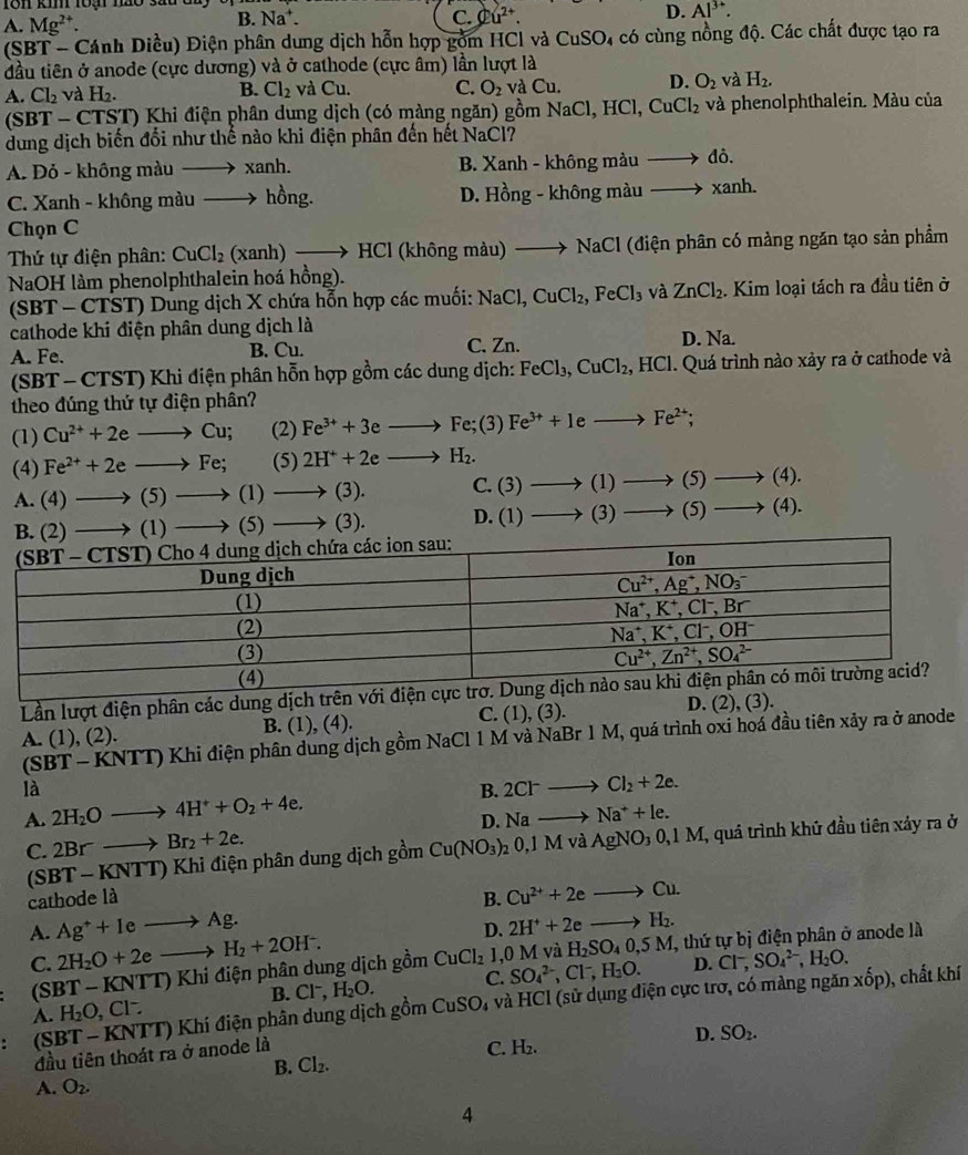 10n kin toại no sau t
D. Al^(3+).
A. Mg^(2+).
B. Na^+. C.varnothing u^(2+).
(SBT - Cánh Diều) Điện phân dung dịch hỗn hợp gồm HCl và CuSO_4 có cùng nồng độ. Các chất được tạo ra
đầu tiên ở anode (cực dương) và ở cathode (cực âm) lần lượt là
A. Cl_2 và H_2. B. Cl_2 và CU C. O_2 và Cu D. O_2 và H_2.
|31 BT - CTST) Khi điện phân dung dịch (có màng ngăn) gồm N NaCl,HCl,CuCl_2 và phenolphthalein. Màu của
dung dịch biến đổi như thể nào khi điện phân đến hết NaCl
A. Đỏ - không màu to xanh. B. Xanh - không màu to di.
C. Xanh - không màu _  hồng. D. Hồng - không màu to xanh.
Chọn C
Thứ tự điện phân: CuCl_2 tan h)to HCI (không màu) to NaCl (điện phân có mảng ngăn tạo sản phẩm
NaOH làm phenolphthalein hoá hồng).
(SBT - CTST) Dung dịch X chứa hỗn hợp các muối: NaCl,CuCl_2,FeCl_3 và ZnCl_2. Kim loại tách ra đầu tiên ở
cathode khi điện phân dung dịch là
A. Fe. B. Cu. C. Zn. D. Na.
(SBT- CTST) Khi điện phân hỗn hợp gồm các dung dịch: FeCl_3,CuCl_2,HCl. Quá trình nào xảy ra ở cathode và
theo đúng thứ tự điện phân?
(1) Cu^(2+)+2eto Cu; (2) Fe^(3+)+3eto Fe;(3) Fe^(3+)+1eto Fe^(2+) :
(4) Fe^(2+)+2eto Fe; (5) 2H^++2eto H_2.
A. (4)to (5)to (1)to (3). c> (3)to (1)to (5)to (4)
B. (2)to (1)to (5)to (3). D. (1)to (3)to (5) _  (4).
Lần lượt điện phân các dung dịch
A. (1), (2). B. (1), (4) C. (1),(3). D. (2), (3).
SBT-KNTT)Kh ai điện phân dung dịch gồm NaCl 1 M và NaBr 1 M, quá trình oxi hoá đầu tiên xảy ra ở anode
là
A. 2H_2Oto 4H^++O_2+4e. B. 2Cl^-to Cl_2+2e.
D. Nato Na^++le.
C. 2Brto Br_2+2e. _20,1MvaAgNO_30,1M I, quá trình khủ đầu tiên xảy ra ở
(SBT − KNTT) 0  Khi điện phân dung dịch gồm Cu(NO_3)
cathode là B. Cu^(2+)+2eto Cu.
A. Ag^++Ieto Ag. 2H^++2eto H_2.
C. 2H_2O+2eto H_2+2OH^-. D.
(SBT - KNTT) Khi điện phân dung dịch gồm CuCl_2 1,0 M và H_2SO_40,5M, , thứ tự bị điện phân ở anode là
xop)
B. Cl^-,H_2O. C. SO_4^((2-),Cl^-),H_2O. D.
A. H_2O,Cl^-. Cl^-,SO_4^((2-),H_2)O. , chất khí
: (SBT - KNTT) Khí điện phân dung dịch gồm CuSO 4 và HCI (sử dụng điện cực trơ, có màng ngăn
B. Cl_2. D. SO_2.
đầu tiên thoát ra ở anode là C. H₂.
A. O_2.
4