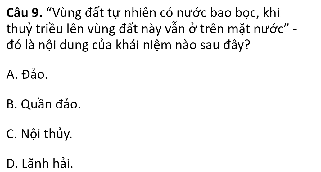 “Vùng đất tự nhiên có nước bao bọc, khi
thuỷ triều lên vùng đất này vẫn ở trên mặt nước' -
đó là nội dung của khái niệm nào sau đây?
A. Đảo.
B. Quần đảo.
C. Nội thủy.
D. Lãnh hải.