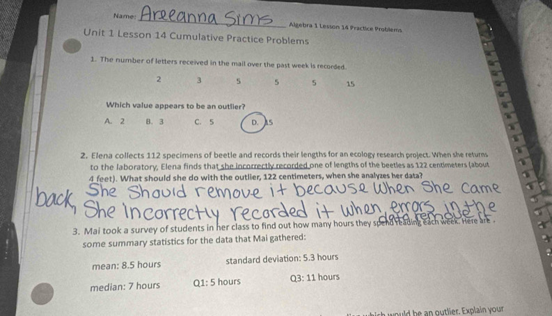 Name: _Algebra 1 Lesson 14 Practice Problems
Unit 1 Lesson 14 Cumulative Practice Problems
1. The number of letters received in the mail over the past week is recorded.
2 3 5 5 5 15
Which value appears to be an outlier?
A. 2 B. 3 C. 5 D. 1S
2. Elena collects 112 specimens of beetle and records their lengths for an ecology research project. When she returns
to the laboratory, Elena finds that she incorrectly recorded one of lengths of the beetles as 122 centimeters (about
4 feet). What should she do with the outlier, 122 centimeters, when she analyzes her data?
3. Mai took a survey of students in her class to find out how many hours they spend reading each week. Here are 
some summary statistics for the data that Mai gathered:
mean: 8.5 hours standard deviation: 5.3 hours
median: 7 hours Q1: 5 hours Q3: 11 hours
h would be an outlier. Explain your