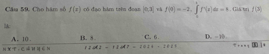 Cho hàm số f(x) có đao hàm trên đoan [0;3] và f(0)=-2, ∈tlimits _0^3f'(x)dx=8. Giá trị f(3)
lA:
A. 10. B. 8. C. 6. D. -10.
NXT· CHparallel y∈ N 125(2-125(7-2024-2025
q 5 1 8