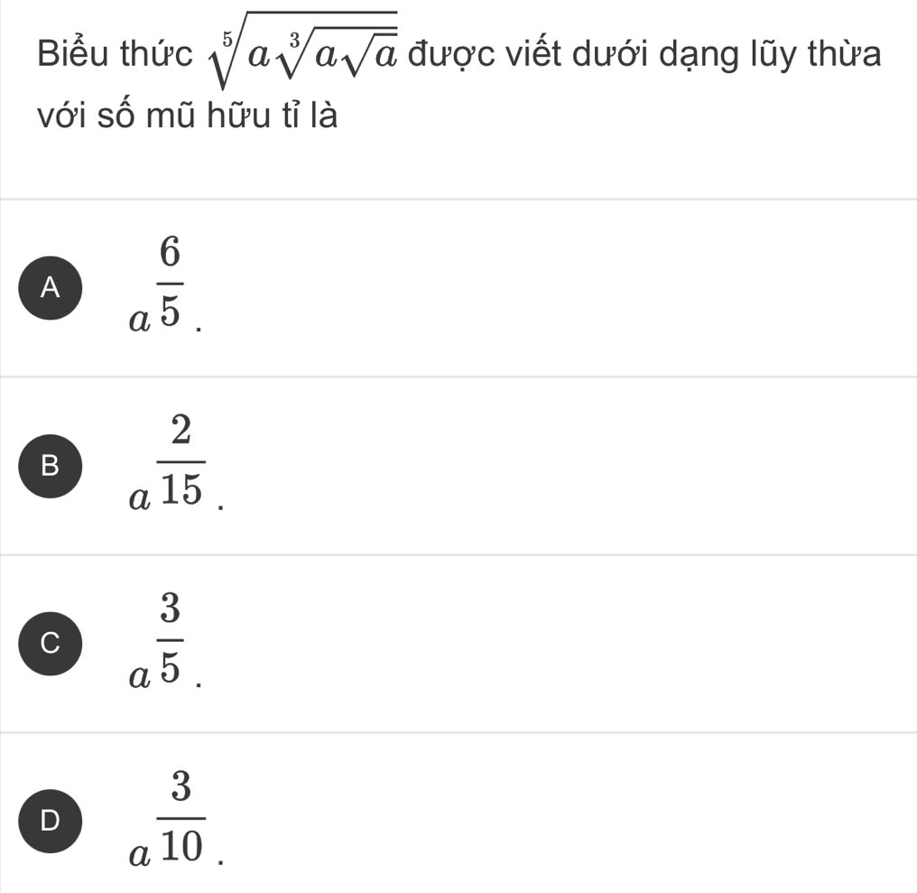 Biểu thức sqrt[5](asqrt [3]asqrt a) được viết dưới dạng lũy thừa
với số mũ hữu tỉ là
A a^(frac 6)5.
B a^(frac 2)15.
C a^(frac 3)5.
D a^(frac 3)10.