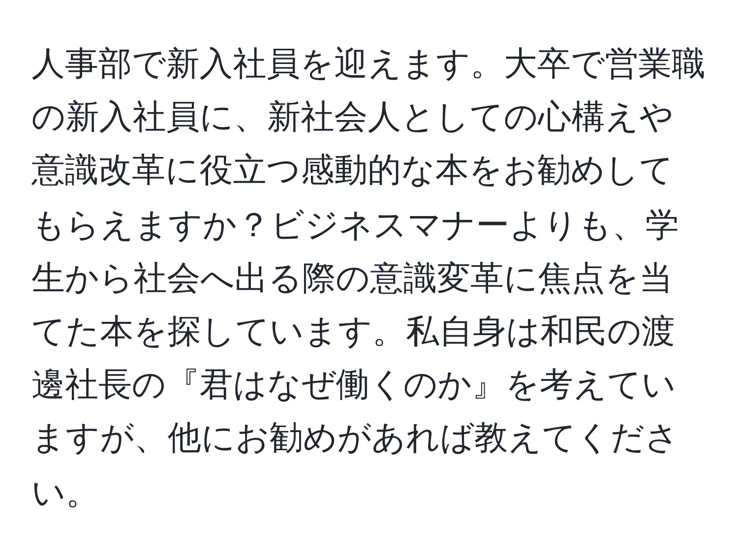 人事部で新入社員を迎えます。大卒で営業職の新入社員に、新社会人としての心構えや意識改革に役立つ感動的な本をお勧めしてもらえますか？ビジネスマナーよりも、学生から社会へ出る際の意識変革に焦点を当てた本を探しています。私自身は和民の渡邊社長の『君はなぜ働くのか』を考えていますが、他にお勧めがあれば教えてください。