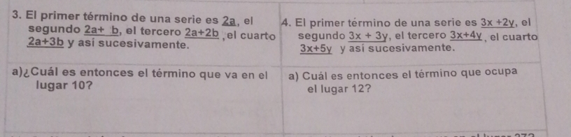 El primer término de una serie es 2a, el 4. El primer término de una serie es _ 3x+2y , el 
segundo _ 2a+b , el tercero _ 2a+2b , el cuarto segundo _ 3x+3y , el tercero _ 3x+4y , el cuarto
_ 2a+3b y así sucesivamente.
_ 3x+5y y así sucesivamente. 
a)¿Cuál es entonces el término que va en el a) Cuál es entonces el término que ocupa 
lugar 10? el lugar 12?