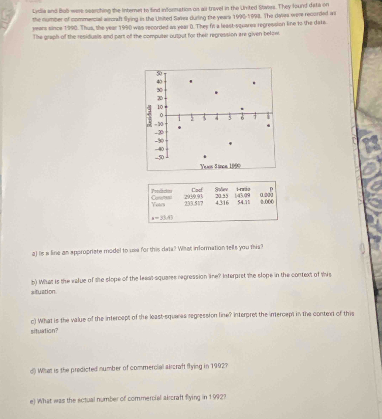 Lydia and Bob were searching the internet to find information on air travel in the United States. They found data on 
the number of commercial aircraft flying in the United Sates during the years 1990-1998. The dates were recorded as
years since 1990. Thus, the year 1990 was recorded as year (. They fit a least-squares regression line to the data. 
The graph of the residuals and part of the computer output for their regression are given below. 
Predictor Coef Stdev t-ratio p 
Constani 2939.93 20.55 143.09 0.000
Years 233.517 4.316 54.11 0.000
s=33.43
a) Is a line an appropriate model to use for this data? What information tells you this? 
b) What is the value of the slope of the least-squares regression line? Interpret the slope in the context of this 
situation. 
c) What is the value of the intercept of the least-squares regression line? Interpret the intercept in the context of this 
situation? 
d) What is the predicted number of commercial aircraft flying in 1992? 
e) What was the actual number of commercial aircraft flying in 1992?