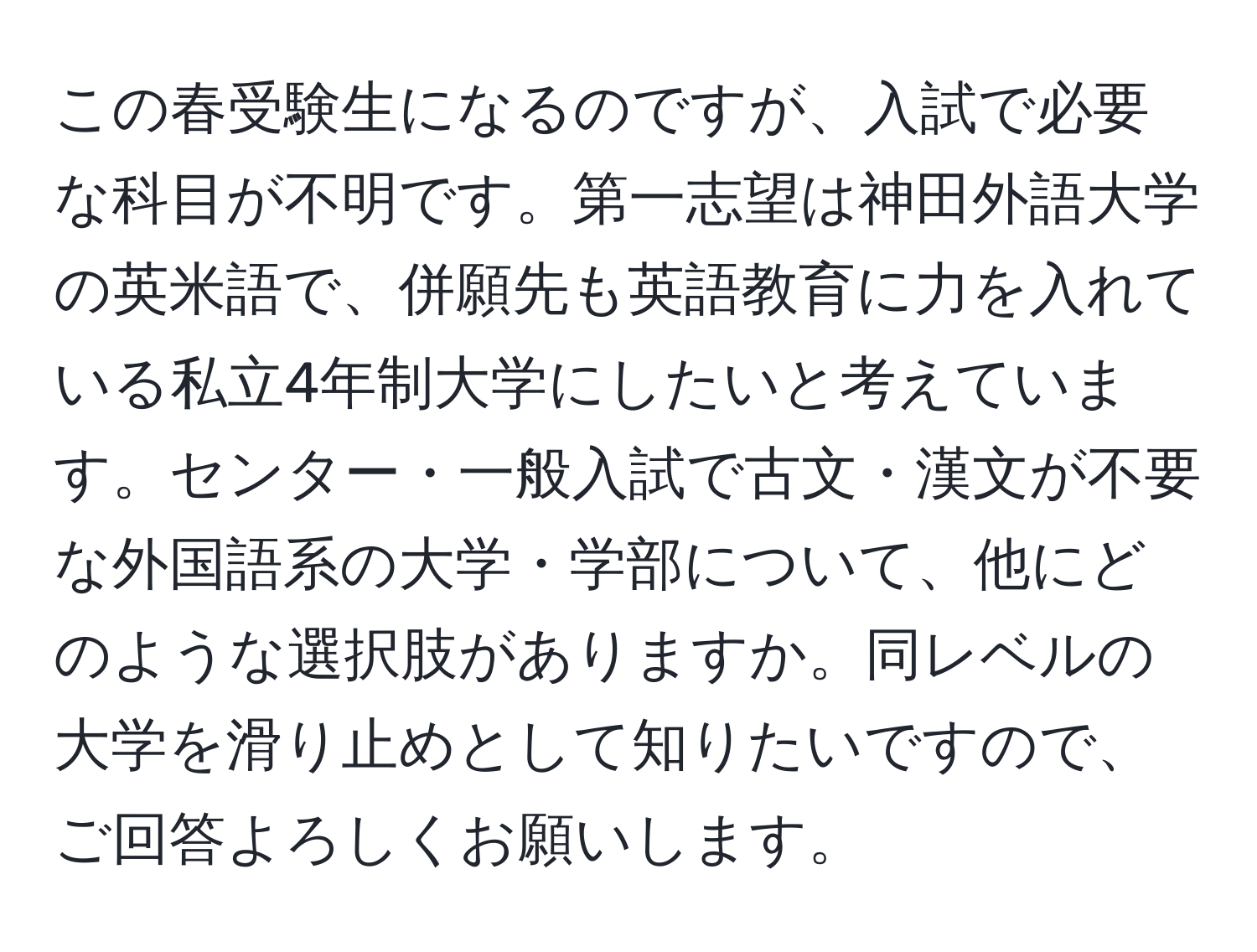 この春受験生になるのですが、入試で必要な科目が不明です。第一志望は神田外語大学の英米語で、併願先も英語教育に力を入れている私立4年制大学にしたいと考えています。センター・一般入試で古文・漢文が不要な外国語系の大学・学部について、他にどのような選択肢がありますか。同レベルの大学を滑り止めとして知りたいですので、ご回答よろしくお願いします。