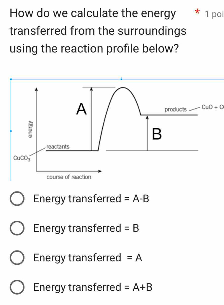 How do we calculate the energy 1 poi
transferred from the surroundings
using the reaction profile below?
A products CuO+C
B
reactants
CuCO_3
course of reaction
Energy transferred =A-B
Energy transferred =B
Energy transferred =A
Energy transferred =A+B