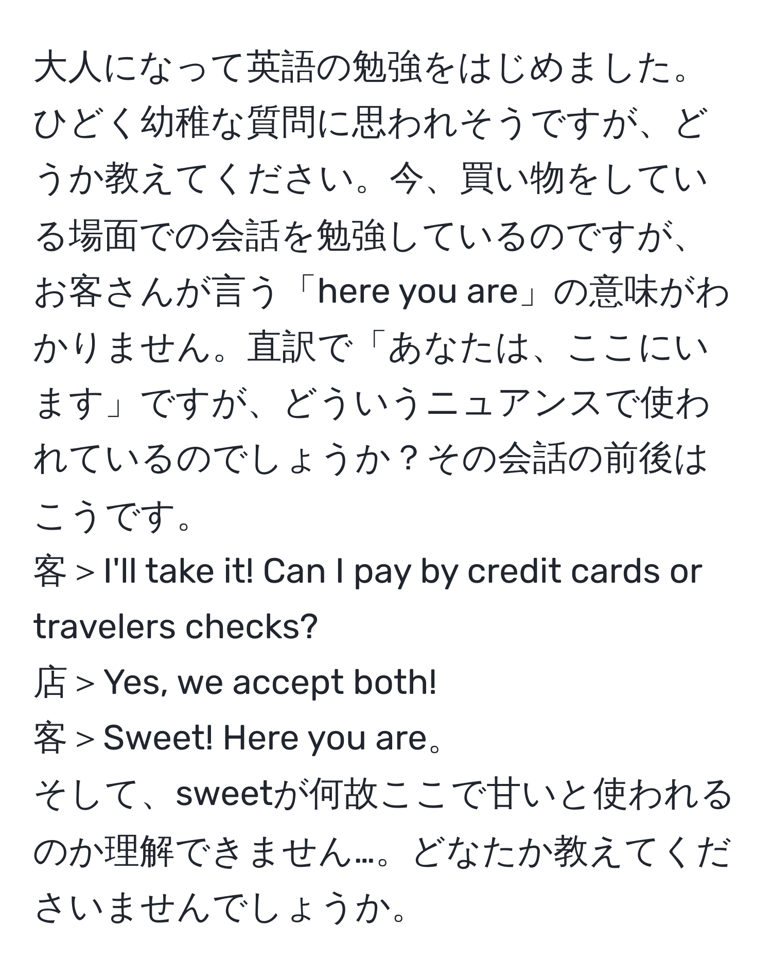 大人になって英語の勉強をはじめました。ひどく幼稚な質問に思われそうですが、どうか教えてください。今、買い物をしている場面での会話を勉強しているのですが、お客さんが言う「here you are」の意味がわかりません。直訳で「あなたは、ここにいます」ですが、どういうニュアンスで使われているのでしょうか？その会話の前後はこうです。  
客＞I'll take it! Can I pay by credit cards or travelers checks?  
店＞Yes, we accept both!  
客＞Sweet! Here you are。  
そして、sweetが何故ここで甘いと使われるのか理解できません…。どなたか教えてくださいませんでしょうか。