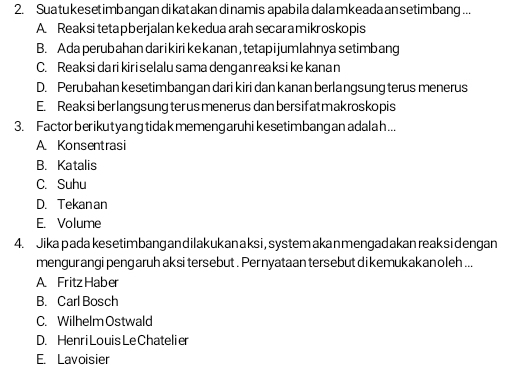 Suatukesetimbangan dikatakandinamis apabila dalamkeada ansetimbang...
A. Reaksi teta p berjalan ke kedua arah secar a mikr oskopis
B. Ada perubahan darikiri kekanan,tetapijumlahnya setimbang
C. Reaksidarikiriselalu samadenganreaksikekanan
D. Perubahan kesetimbang an dari kiri dan kanan berlangsung terus menerus
E. Reaksi berlangsung ter usmenerus danbersifatmakroskopis
3. Factor berikutyang tidak memeng aruhikesetimbangan adalah...
A Konsentrasi
B. Katalis
C. Suhu
D. Tekanan
E. Volume
4. Jika pada kesetimbang andilakukanaksi, system akanmengadakan reaksidengan
mengurangi pengaruh aksi tersebut . Pernyataan tersebut dikemukakan oleh ...
A Fritz Haber
B. Carl Bosch
C. Wilhelm Ostwald
D. Henri Louis Le Chateli er
E. Lavoisier