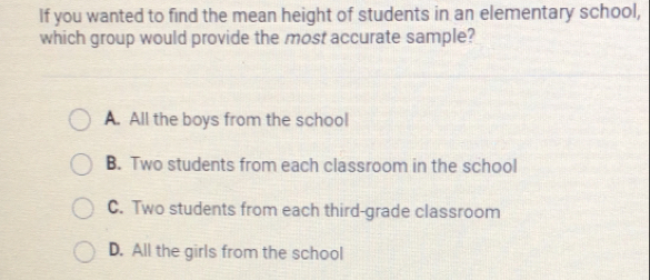 If you wanted to find the mean height of students in an elementary school,
which group would provide the most accurate sample?
A. All the boys from the school
B. Two students from each classroom in the school
C. Two students from each third-grade classroom
D. All the girls from the school