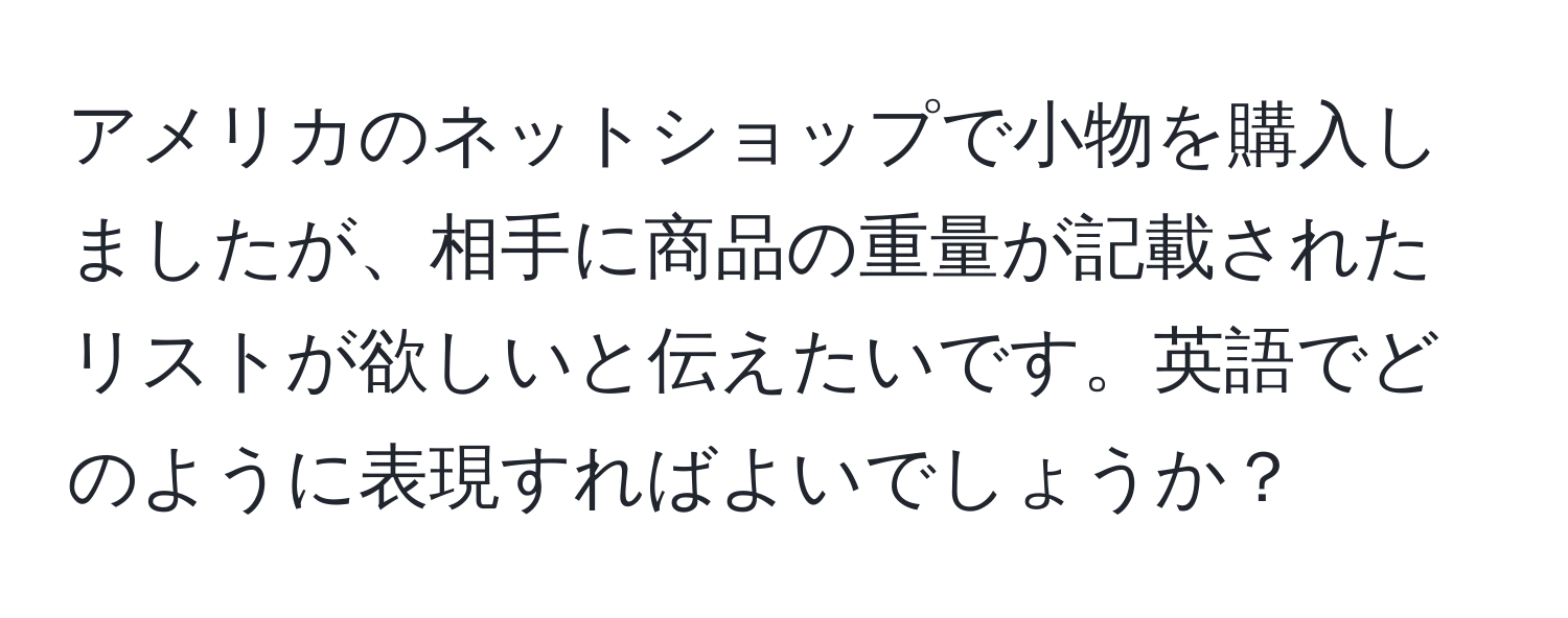 アメリカのネットショップで小物を購入しましたが、相手に商品の重量が記載されたリストが欲しいと伝えたいです。英語でどのように表現すればよいでしょうか？