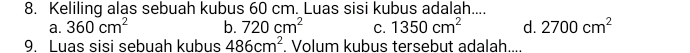 Keliling alas sebuah kubus 60 cm. Luas sisi kubus adalah....
a. 360cm^2 b. 720cm^2 C. 1350cm^2 d. 2700cm^2
9. Luas sisi sebuah kubus 486cm^2. Volum kubus tersebut adalah....