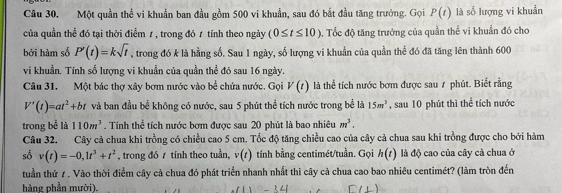 Một quần thể vi khuẩn ban đầu gồm 500 vi khuẩn, sau đó bắt đầu tăng trưởng. Gọi P(t) là số lượng vi khuẩn 
của quần thể đó tại thời điểm 1 , trong đó 1 tính theo ngày (0≤ t≤ 10). Tốc độ tăng trưởng của quần thể vi khuẩn đó cho 
bởi hàm số P'(t)=ksqrt(t) , trong đó k là hằng số. Sau 1 ngày, số lượng vi khuẩn của quần thể đó đã tăng lên thành 600
vi khuẩn. Tính số lượng vi khuẩn của quần thể đó sau 16 ngày. 
Câu 31. Một bác thợ xây bơm nước vào bể chứa nước. Gọi V(t) là thể tích nước bơm được sau 1 phút. Biết rằng
V'(t)=at^2+bt và ban đầu bể không có nước, sau 5 phút thể tích nước trong bể là 15m^3 , sau 10 phút thì thể tích nước 
trong bể là 110m^3. Tính thể tích nước bơm được sau 20 phút là bao nhiêu m^3. 
Câu 32. Cây cà chua khi trồng có chiều cao 5 cm. Tốc độ tăng chiều cao của cây cà chua sau khi trồng được cho bởi hàm 
số v(t)=-0, 1t^3+t^2 , trong đó t tính theo tuần, v(t) tính bằng centimét/tuần. Gọi h(t) là độ cao của cây cà chua ở 
tuần thứ 1 . Vào thời điểm cây cà chua đó phát triển nhanh nhất thì cây cà chua cao bao nhiêu centimét? (làm tròn đến 
hàng phần mười).