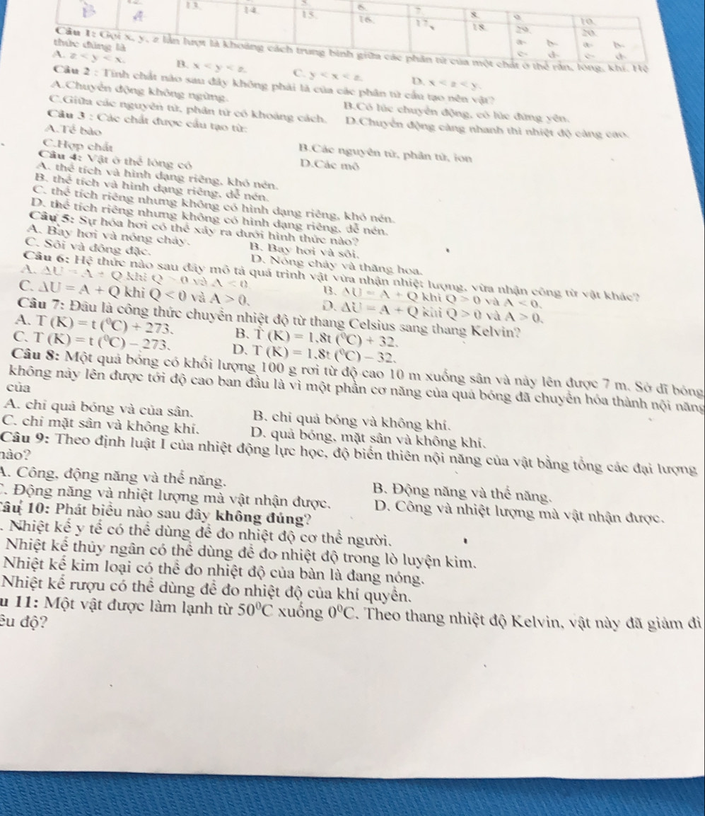 D. x
nào sau đây không phải là của các phân từ cầu tạo nên vật?
A.Chuyển động không ngừng. B.Có lúc chuyển động, có lúc đứng yên.
C.Giữa các nguyên tử, phân tử có khoảng cách. D.Chuyển động càng nhanh thì nhiệt độ càng cao.
Câu 3 : Các chất được cầu tạo từ:
A.Tể bào B.Các nguyên từ, phân tử, ion
C.Hợp chất D.Các mô
Câu 4: Vatothe lóng có
A. thể tích và hình dạng riêng, khó nén
B. thể tích và hình dạng riêng, dễ nén.
C. thể tích riêng nhưng không có hình dạng riêng, khỏ nén.
D. thể tích riêng nhưng không có hình dạng riêng, dễ nén.
Câu 5: Sự hóa hơi có thể xây ra dưới hình thức nào?
A. Bay hơi và nóng chảy. B. Bay hơi và sôi.
C. Sôi và đông đặc. D. Nổng chảy và thăng hoa.
Câu 6: Hệ thức nào sau đây mô tả quá trình vật vừa nhận nhiệt lượng, vừa nhận công từ vật khác?
A. AU=4+Q :Q>0 và A<0</tex> B3. AU=A+Q
khi Q>0 và A<0.
C. △ U=A+Q khi Q<0</tex> và A>0. D. Delta U=A+Q kui Q>0 và A>0.
Câu 7: Đâu là công thức chuyển nhiệt độ từ thang Celsius sang th
A. T(K)=t(^0C)+273. B. T(K)=1.8t(^circ C)+32. elvin?
C. T(K)=t(^0C)-273. D. T(K)=1.8t(^circ C)-32.
Câu 8: Một quả bóng có khối lượng 100 g rơi từ độ cao 10 m xuống sân và này lên được 7 m. Sở đĩ bóng
của
không này lên được tới độ cao ban đầu là vì một phần cơ năng của quá bóng đã chuyển hóa thành nội năng
A. chi quả bóng và của sân. B. chi quả bóng và không khí.
C. chi mặt sân và không khí. D. quả bóng, mặt sân và không khí.
Câu 9: Theo định luật I của nhiệt động lực học, độ biển thiên nội năng của vật bằng tổng các đại lượng
nào?
A. Công, động năng và thể năng. B. Động năng và thể năng.
C. Động năng và nhiệt lượng mà vật nhận được. D. Công và nhiệt lượng mà vật nhận được.
1âu 10: Phát biểu nào sau đây không đúng?
. Nhiệt kế y tế có thể dùng để đo nhiệt độ cơ thể người.
Nhiệt kế thủy ngân có thể dùng để đo nhiệt độ trong lò luyện kim.
Nhiệt kế kim loại có thể đo nhiệt độ của bàn là đang nóng.
Nhiệt kể rượu có thể dùng để đo nhiệt độ của khí quyền.
u 11: Một vật được làm lạnh từ 50°C xuống 0°C. Theo thang nhiệt độ Kelvin, vật này đã giảm đi
êu độ?