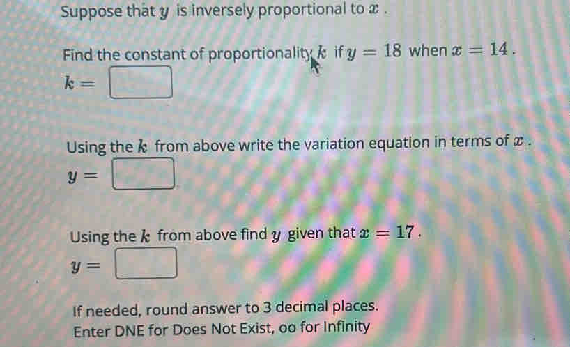 Suppose that y is inversely proportional to x. 
Find the constant of proportionality if y=18 when x=14.
k=□
Using the from above write the variation equation in terms of x.
y=□
Using the k from above find y given that x=17.
y=□
If needed, round answer to 3 decimal places. 
Enter DNE for Does Not Exist, oo for Infinity