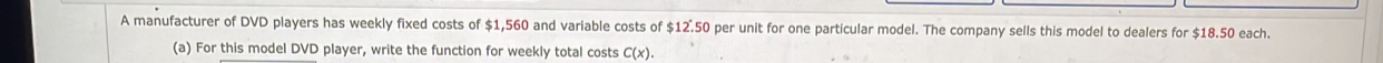 A manufacturer of DVD players has weekly fixed costs of $1,560 and variable costs of $12.50 per unit for one particular model. The company sells this model to dealers for $18.50 each. 
(a) For this model DVD player, write the function for weekly total costs C(x).