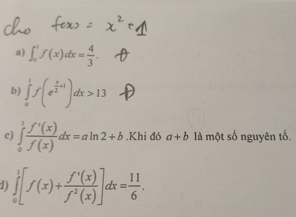 ∈t _0^(1f(x)dx=frac 4)3. 
b) ∈tlimits _0^(1f(e^frac x)2+1)dx>13
c) ∈tlimits _0^(1frac f'(x))f(x)dx=aln 2+b.Khi đó a+b là một số nguyên tố. 
d) ∈tlimits _0^(1[f(x)+frac f'(x))f^2(x)]dx= 11/6 .