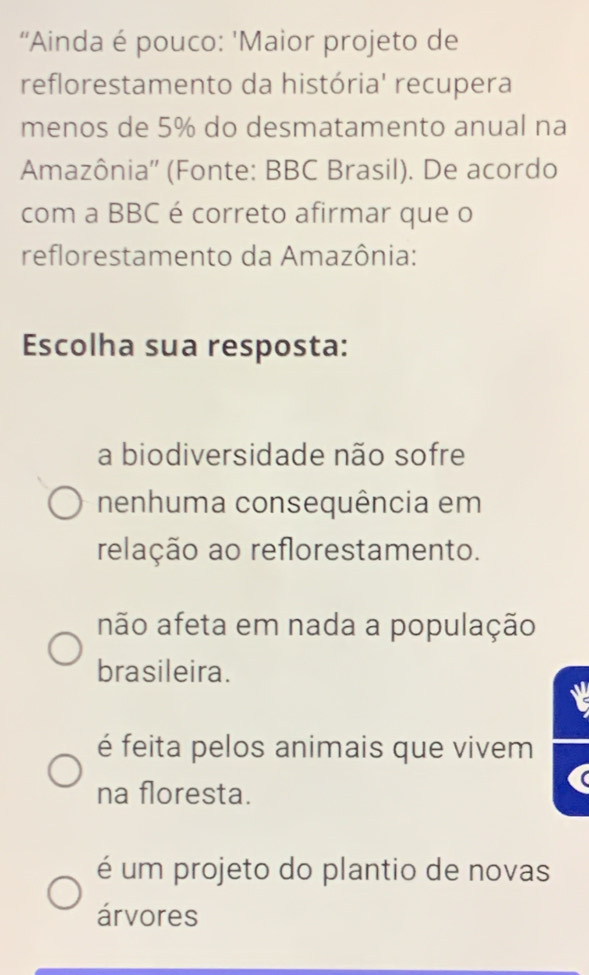 “Ainda é pouco: 'Maior projeto de
reflorestamento da história' recupera
menos de 5% do desmatamento anual na
Amazônia'' (Fonte: BBC Brasil). De acordo
com a BBC é correto afirmar que o
reflorestamento da Amazônia:
Escolha sua resposta:
a biodiversidade não sofre
nenhuma consequência em
relação ao reflorestamento.
não afeta em nada a população
brasileira.
é feita pelos animais que vivem
na floresta.
é um projeto do plantio de novas
árvores