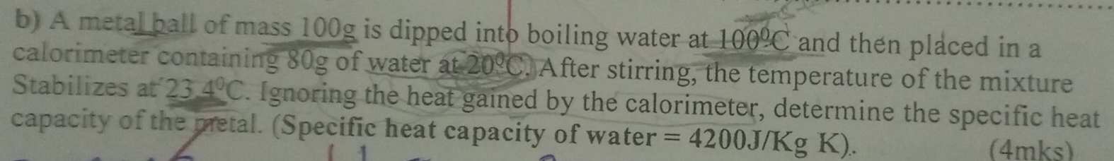 A metal ball of mass 100g is dipped into boiling water at 100°C and then placed in a 
calorimeter containing 80g of water at20°C. After stirring, the temperature of the mixture 
Stabilizes at 23.4°C. Ignoring the heat gained by the calorimeter, determine the specific heat 
capacity of the metal. (Specific heat capacity of water =4200J/KgK). (4mks)