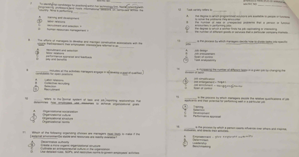 MATRIC NO
7 To identify top candidates for positions within her technology firm, Nadia networks with
_
fengineering professors and hosts informational sessions on campuses across the 12 Task variety refers to_
_
country. Nina is performing_
A. training and development A. the degree to which programmed solutions are available to people or functions
to solve the problems they ancounte
B labor relations the number of new or unexpected problems that a person or function
C. recruitment and selection encounters in performing jobs
D. human resources management C the degree to which a worker finds his job captivating or interesting
D. the number of different goods or services that a particular company markets.
13
8. The efforts of managers to develop and maintain constructive associations with the jobs is the process by which managers decide how to divide tasks into specific
unions that represent their employees' interests are referred to as _A. Job design
A recruitment and selection
B fabor relations B Job procurement
C performance appraisal and feedback C Span of contro
D pay and benefits D) Task analyzabilily
14  is increasing the number of different tasks in a given job by changing the
9 _includes all the activities managers engage in to develop a pool of qualified _division of labor
candidates for open positions
A Labor relations AJob simplification
B Collective recruiting B) Job enlargement - tug e s
Job enrichment - tanggungaw _
Selection D Span of contro
D Recruitment
15 is the process by which managers decide the relative qualifications of job
10 _refers to the (formal system of task and job)reporting relationships that applicants and their potential for performing well in a particular job
determines how employees use resourees to achieve organizational goals A Training
Selection
A  Organizational socialization C Development
B. Organizational culture D. Performance appraisal
C  Organizational structure
Organizational norms _is the process by which a person exerts influence over others and inspires,
16.
motivates, and directs their activities.
11. Which of the following organizing choices are managers most likely to make if the B Determinism
( external environment)is stable and resources are readily available? A Empowerment - give emplagee au theritg
A Decentralize authority C Leadership
B Create a more organic organizational structure Benchmarking
C Cultivate an entrepreneurial culture in the organization
D. Use detailed rules, SOPs, and restrictive norms to govern employees' activities