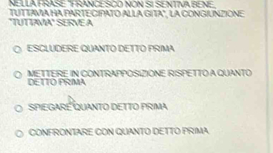 NELLA FRASE "FRANCESCO NON SI SENTIVA BENE,
TUTTAVA HA PARTE CIPATO ALLA GITA", LA CONGÍUNZIONE
"TUTTAVA" SERVEA
ESCLUDERE QUANTO DETTO PRIMA
METTERE IN CONTRAPPOSIZIONE RISPETTO A QUANTO
DETTO PRMA
spiegaré Quanto detto prima
CONFRONTARE CON QUANTO DETTO PRIMA