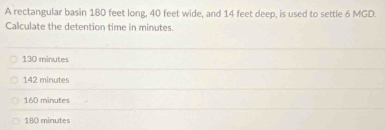 A rectangular basin 180 feet long, 40 feet wide, and 14 feet deep, is used to settle 6 MGD.
Calculate the detention time in minutes.
130 minutes
142 minutes
160 minutes
180 minutes