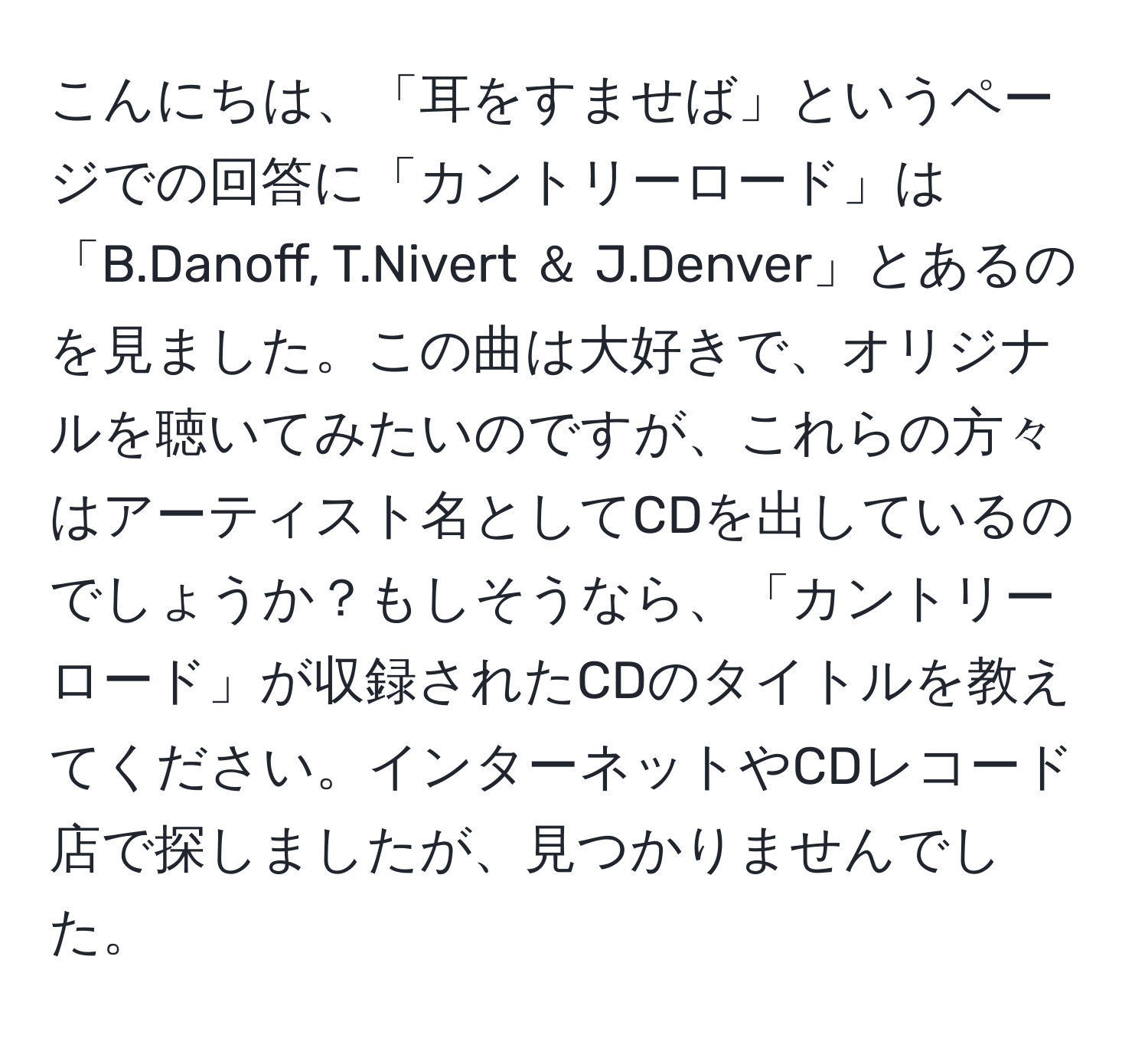 こんにちは、「耳をすませば」というページでの回答に「カントリーロード」は「B.Danoff, T.Nivert ＆ J.Denver」とあるのを見ました。この曲は大好きで、オリジナルを聴いてみたいのですが、これらの方々はアーティスト名としてCDを出しているのでしょうか？もしそうなら、「カントリーロード」が収録されたCDのタイトルを教えてください。インターネットやCDレコード店で探しましたが、見つかりませんでした。