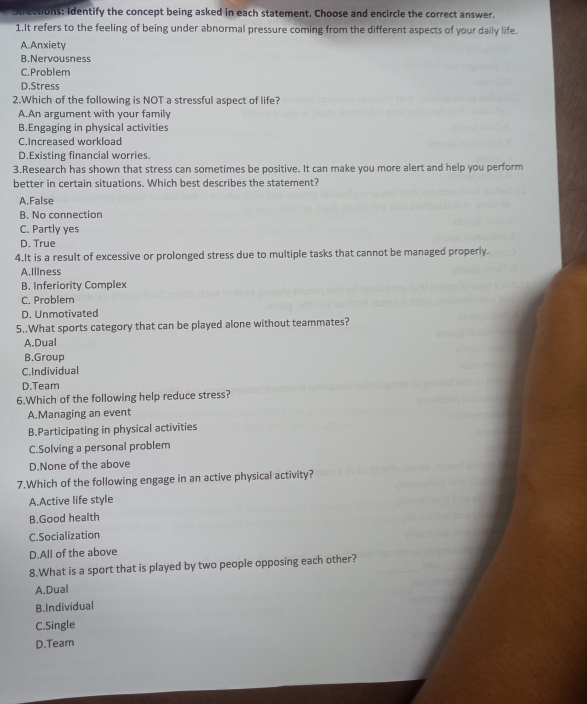 Unfrections: Identify the concept being asked in each statement. Choose and encircle the correct answer.
1.It refers to the feeling of being under abnormal pressure coming from the different aspects of your daily life.
A.Anxiety
B.Nervousness
C.Problem
D.Stress
2.Which of the following is NOT a stressful aspect of life?
A.An argument with your family
B.Engaging in physical activities
C.Increased workload
D.Existing financial worries.
3.Research has shown that stress can sometimes be positive. It can make you more alert and help you perform
better in certain situations. Which best describes the statement?
A.False
B. No connection
C. Partly yes
D. True
4.It is a result of excessive or prolonged stress due to multiple tasks that cannot be managed properly.
A.Illness
B. Inferiority Complex
C. Problem
D. Unmotivated
5..What sports category that can be played alone without teammates?
A.Dual
B.Group
C.Individual
D.Team
6.Which of the following help reduce stress?
A.Managing an event
B.Participating in physical activities
C.Solving a personal problem
D.None of the above
7.Which of the following engage in an active physical activity?
A.Active life style
B.Good health
C.Socialization
D.All of the above
8.What is a sport that is played by two people opposing each other?
A.Dual
B.Individual
C.Single
D.Team
