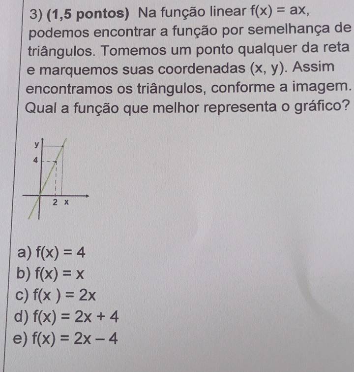 (1,5 pontos) Na função linear f(x)=ax, 
podemos encontrar a função por semelhança de
triângulos. Tomemos um ponto qualquer da reta
e marquemos suas coordenadas (x,y). Assim
encontramos os triângulos, conforme a imagem.
Qual a função que melhor representa o gráfico?
a) f(x)=4
b) f(x)=x
c) f(x)=2x
d) f(x)=2x+4
e) f(x)=2x-4