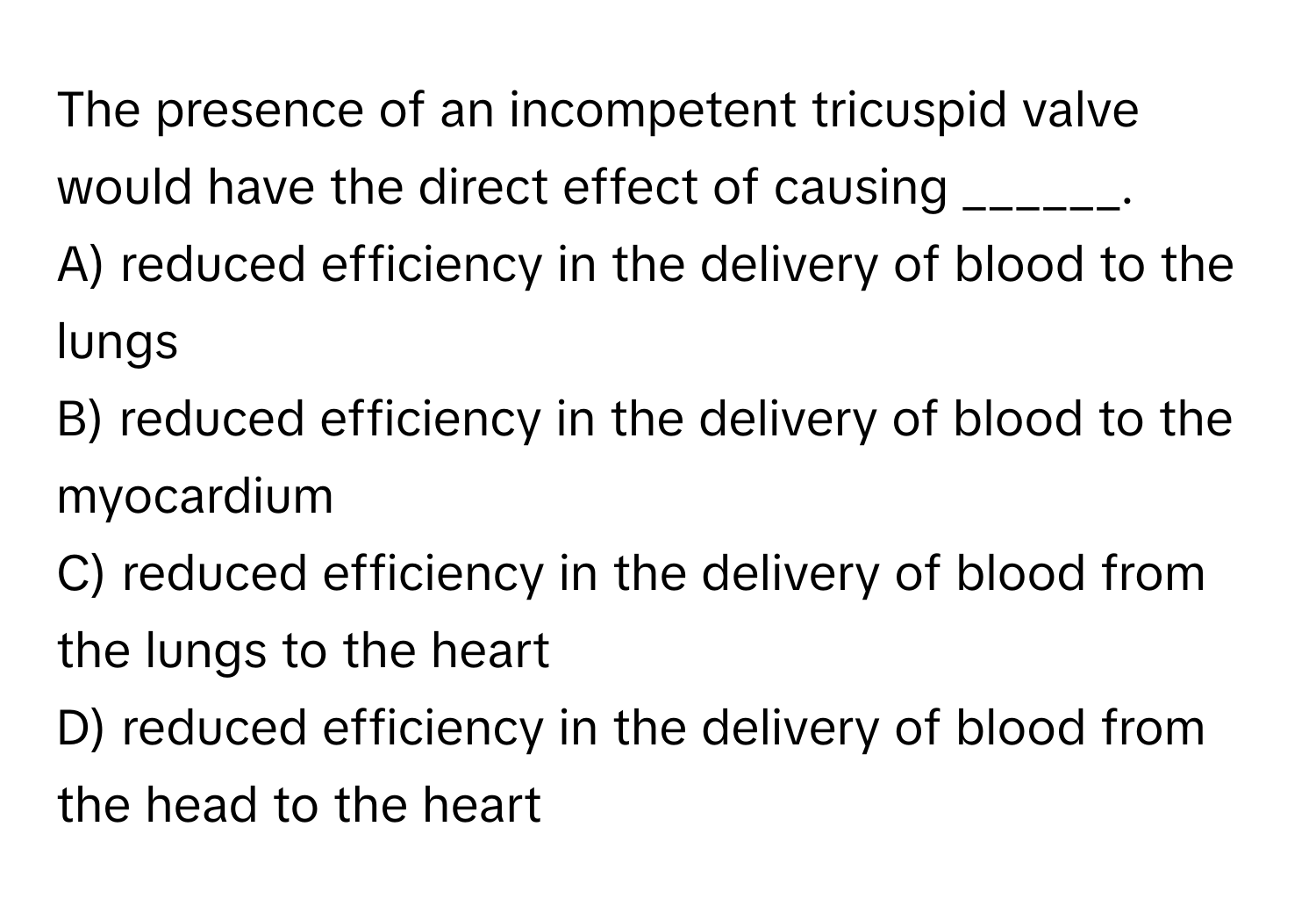 The presence of an incompetent tricuspid valve would have the direct effect of causing ______.

A) reduced efficiency in the delivery of blood to the lungs
B) reduced efficiency in the delivery of blood to the myocardium
C) reduced efficiency in the delivery of blood from the lungs to the heart
D) reduced efficiency in the delivery of blood from the head to the heart