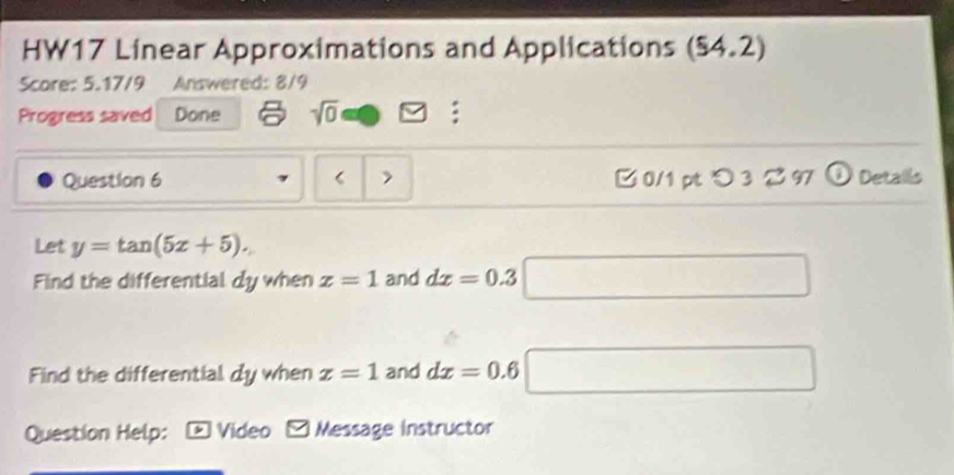 HW17 Linear Approximations and Applications (54.2)
Score: 5.17/9 Answered: 8/9 
Progress saved Done sqrt(0) : 
Question 6 > 0/1 pt つ 3 297 Detalls 
Let y=tan (5x+5). 
Find the differential dy when x=1 and dx=0.3
Find the differential dy when x=1 and dx=0.6
Question Help: Video Message instructor