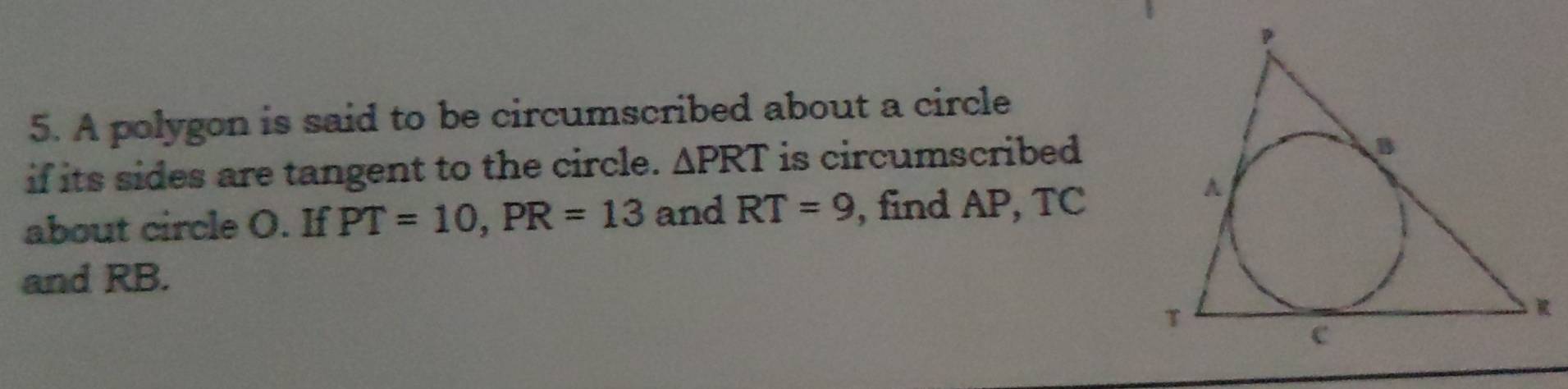 A polygon is said to be circumscribed about a circle 
if its sides are tangent to the circle. △ PRT is circumscribed 
about circle O. If PT=10, PR=13 and RT=9 , find AP, TC
and RB.