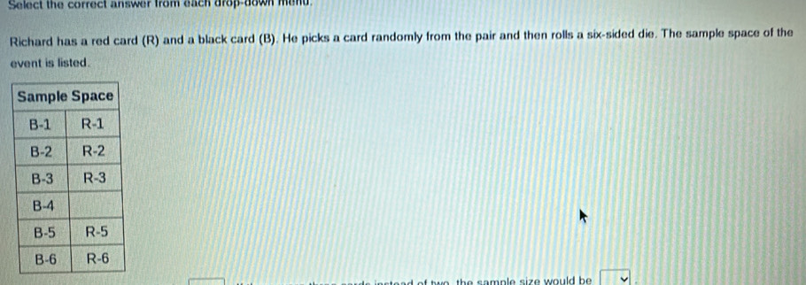 Select the correct answer from each drop-down mend 
Richard has a red card (R) and a black card (B). He picks a card randomly from the pair and then rolls a six-sided die. The sample space of the 
event is listed. 
t s amp le size w ould be.