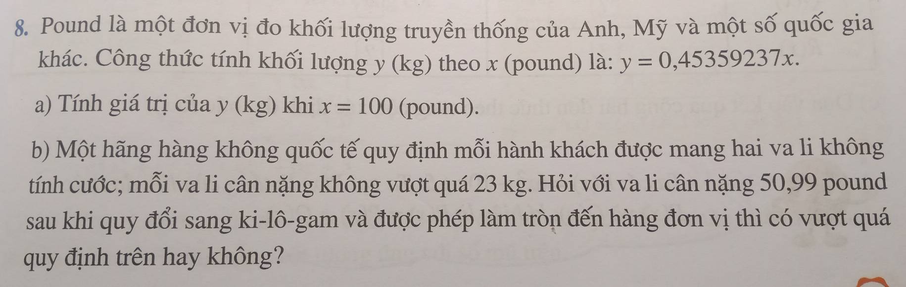 Pound là một đơn vị đo khối lượng truyền thống của Anh, Mỹ và một số quốc gia 
khác. Công thức tính khối lượng y (kg) theo x (pound) là: y=0,45359237x. 
a) Tính giá trị của y (kg) khi x=100 (pound). 
b) Một hãng hàng không quốc tế quy định mỗi hành khách được mang hai va li không 
tính cước; mỗi va li cân nặng không vượt quá 23 kg. Hỏi với va li cân nặng 50,99 pound
sau khi quy đổi sang ki-lô-gam và được phép làm tròn đến hàng đơn vị thì có vượt quá 
quy định trên hay không?