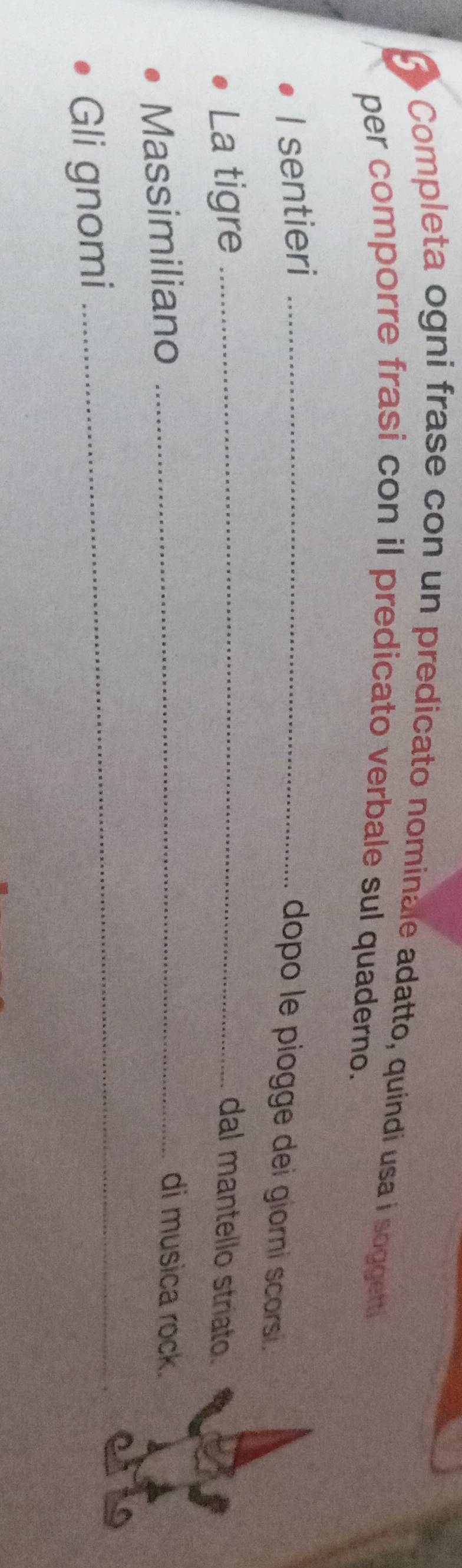 Completa ogni frase con un predicato nominale adatto, quindi usa i soggetti 
per comporre frasi con il predicato verbale sul quaderno. 
I sentieri_ 
dopo le piogge dei giorni scorsi. 
La tigre _dal mantello striato. 
Massimiliano_ 
di musica rock. 
Gli gnomi 
_