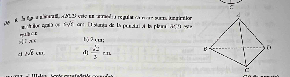 (5p) 6. In figura alăturată, ABCD este un tetraedru regulat care are suma lungimilor
muchiilor egală cu 6sqrt(6)cm. Distanța de la punctul A la planul BCD este
egală cu:
a) 1 cm; b) 2 cm;
c) 2sqrt(6)cm; d)  sqrt(2)/3 cm. 
III le9 Scria razolvărila sonnlste