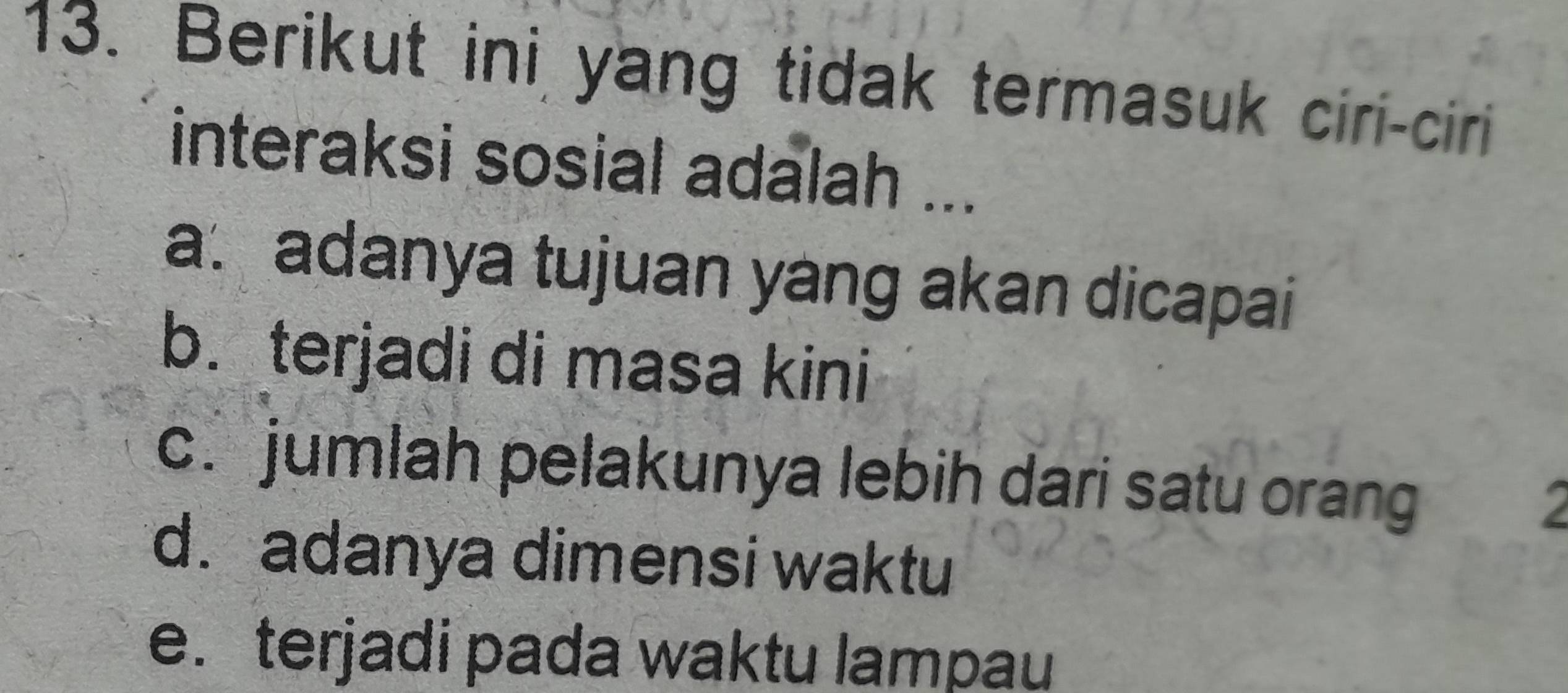 Berikut ini yang tidak termasuk ciri-ciri
interaksi sosial adalah ...
a. adanya tujuan yang akan dicapai
b. terjadi di masa kini
c. jumlah pelakunya lebih dari satu orang
2
d. adanya dimensi waktu
e. terjadi pada waktu lampau