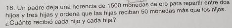Un padre deja una herencia de 1500 monedas de oro para repartir entre dos 
hijos y tres hijas y ordena que las hijas reciban 50 monedas más que los hijos. 
¿Cuánto recibió cada hijo y cada hija?