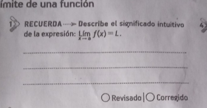 ímite de una función 
1 RECUERDA…» Describe el significado intuitivo 
de la expresión: limlimits _xto af(x)=L. 
_ 
_ 
_ 
Revisado |〇 Corregido